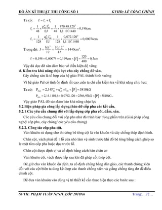 ĐỒ ÁN KĨ THUẬT THI CÔNG SỐ 1 GVHD: LÊ CÔNG CHÍNH
SVTH: PHẠM TUẤN NINH_LỚP 2010X6 Trang:…72…
Ta có: 21 fff 
tc 3 3
dd dd
1 5
p .l1 1 870,48.120
f 0,198cm.
48 EJ 48 1,1.10 .1440
    
tc 4 4
bt dd
2 5
q .l1 1 0,072.120
f 0,00074cm.
128 EJ 128 1,1.10 .1440
    
Trong đó:
b.h .
J cm
3 3
410 12
1440
12 12
.
 
120
f 0,198 0,00074 0,199cm f 0,3cm
400
     
Vậy đà dọc đỡ sàn đảm bảo về điều kiện độ võng.
d. Kiểm tra khả năng chịu lực cho cây chống đỡ sàn.
Cây chống sàn là tổ hợp của hệ giáo PAL thành hình vuông
Vì hệ giáo Pal có tính ổn định rất cao ,nên ta chỉ cần kiểm tra về khả năng chịu lực:
Ta có:  tt bt
max dn dd ddP 2,14P q l P 5810kG    
 maxP 2,14.1101,6 0,0792.120 2366,93kG P 5810kG     .
Vậy giáo PAL đỡ sàn đảm bảo khả năng chịu lực
5.2.Biện pháp gia công lắp dựng,tháo dỡ cốp pha các kết cấu.
5.2.1 Các yêu cầu chung đối với lắp dựng côp pha côt, dầm, sàn.
Các yêu cầu chung đối với côp pha như đã trình bày trong phần trên.(Giải pháp công
nghệ/ côp pha, cây chống/ các yêu cầu chung)
5.2.2. Công tác côp pha cột.
Ván khuôn sử dụng cho thi công bê tông cột là ván khuôn và cây chống thép định hình.
Chân cột, vách phải để 1 lỗ cửa nhỏ làm vệ sinh trước khi đổ bê tông bằng cách ghép so
le một tấm cốp pha hoặc đục trước lỗ.
Chân cột được định vị và cố định bằng cách hàn chân cơ
Ván khuôn cột, vách được lắp sau khi đã ghép cốt thép cột.
Để giữ cho ván khuôn ổn định, ta cố định chúng bằng dàn giáo, các thanh chống xiên
đối với các cột biên ta ding kết hợp các thanh chống xiên và giằng chống tăng đơ để điều
chỉnh cột.
Để đưa ván khuôn vào đúng vị trí thiết kế cần thực hiện theo các bước sau :
 