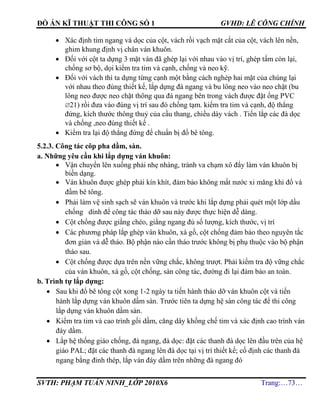 ĐỒ ÁN KĨ THUẬT THI CÔNG SỐ 1 GVHD: LÊ CÔNG CHÍNH
SVTH: PHẠM TUẤN NINH_LỚP 2010X6 Trang:…73…
 Xác định tim ngang và dọc của cột, vách rồi vạch mặt cắt của cột, vách lên nền,
ghim khung định vị chân ván khuôn.
 Đối với cột ta dựng 3 mặt ván đã ghép lại với nhau vào vị trí, ghép tấm còn lại,
chống sơ bộ, dọi kiểm tra tim và cạnh, chống và neo kỹ.
 Đối với vách thì ta dựng từng cạnh một bằng cách nghép hai mặt của chúng lại
với nhau theo đúng thiết kế, lắp dựng đà ngang và bu lông neo vào neo chặt (bu
lông neo được neo chặt thông qua đà ngang bên trong vách được đặt ống PVC
21) rồi đưa vào đúng vị trí sau đó chống tạm. kiểm tra tim và cạnh, độ thẳng
đứng, kích thước thông thuỷ của cầu thang, chiều dày vách . Tiến lắp các đà dọc
và chống ,neo đúng thiết kế .
 Kiểm tra lại độ thẳng đứng để chuẩn bị đổ bê tông.
5.2.3. Công tác côp pha dầm, sàn.
a. Những yêu cầu khi lắp dựng ván khuôn:
 Vận chuyển lên xuống phải nhẹ nhàng, tránh va chạm xô đẩy làm ván khuôn bị
biến dạng.
 Ván khuôn được ghép phải kín khít, đảm bảo không mất nước xi măng khi đổ và
đầm bê tông.
 Phải làm vệ sinh sạch sẽ ván khuôn và trước khi lắp dựng phải quét một lớp dầu
chống dính để công tác tháo dỡ sau này được thực hiện dễ dàng.
 Cột chống được giằng chéo, giằng ngang đủ số lượng, kích thước, vị trí
 Các phương pháp lắp ghép ván khuôn, xà gồ, cột chống đảm bảo theo nguyên tắc
đơn giản và dễ tháo. Bộ phận nào cần tháo trước không bị phụ thuộc vào bộ phận
tháo sau.
 Cột chống được dựa trên nền vững chắc, không trượt. Phải kiểm tra độ vững chắc
của ván khuôn, xà gồ, cột chống, sàn công tác, đường đi lại đảm bảo an toàn.
b. Trình tự lắp dựng:
 Sau khi đổ bê tông cột xong 1-2 ngày ta tiến hành tháo dỡ ván khuôn cột và tiến
hành lắp dựng ván khuôn dầm sàn. Trước tiên ta dựng hệ sàn công tác để thi công
lắp dựng ván khuôn dầm sàn.
 Kiểm tra tim và cao trình gối dầm, căng dây khống chế tim và xác định cao trình ván
đáy dầm.
 Lắp hệ thống giáo chống, đà ngang, đà dọc: đặt các thanh đà dọc lên đầu trên của hệ
giáo PAL; đặt các thanh đà ngang lên đà dọc tại vị trí thiết kế; cố định các thanh đà
ngang bằng đinh thép, lắp ván đáy dầm trên những đà ngang đó
 