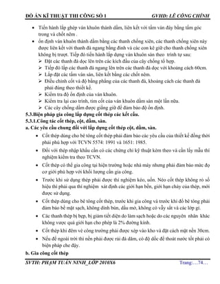 ĐỒ ÁN KĨ THUẬT THI CÔNG SỐ 1 GVHD: LÊ CÔNG CHÍNH
SVTH: PHẠM TUẤN NINH_LỚP 2010X6 Trang:…74…
 Tiến hành lắp ghép ván khuôn thành dầm, liên kết với tấm ván đáy bằng tấm góc
trong và chốt nêm .
 ổn định ván khuôn thành dầm bằng các thanh chống xiên, các thanh chống xiên này
được liên kết với thanh đà ngang bằng đinh và các con kê giữ cho thanh chống xiên
không bị trượt. Tiếp đó tiến hành lắp dựng ván khuôn sàn theo trình tự sau:
 Đặt các thanh đà dọc lên trên các kích đầu của cây chống tổ hợp.
 Tiếp đó lắp các thanh đà ngang lên trên các thanh đà dọc với khoảng cách 60cm.
 Lắp đặt các tấm ván sàn, liên kết bằng các chốt nêm.
 Điều chỉnh cốt và độ bằng phẳng của các thanh đà, khoảng cách các thanh đà
phải đúng theo thiết kế.
 Kiểm tra độ ổn định của ván khuôn.
 Kiểm tra lại cao trình, tim cốt của ván khuôn dầm sàn một lần nữa.
 Các cây chống dầm được giằng giữ để đảm bảo độ ổn định.
5.3.Biện pháp gia công lắp dựng cốt thép các kết cấu.
5.3.1.Công tác cốt thép, cột, dầm, sàn.
a. Các yêu cầu chung đối với lắp dựng cốt thép cột, dầm, sàn.
 Cốt thép dùng cho bê tông cốt thép phải đảm bảo các yêu cầu của thiết kế đồng thời
phải phù hợp với TCVN 5574: 1991 và 1651: 1985.
 Đối với thép nhập khẩu cần có các chứng chỉ kỹ thuật kèm theo và cần lấy mẫu thí
nghiệm kiểm tra theo TCVN.
 Cốt thép có thể gia công tại hiện trường hoặc nhà máy nhưng phải đảm bảo mức đọ
cơ giới phù hợp với khối lượng cần gia công.
 Trước khi sử dụng thép phải được thí nghiệm kéo, uốn. Néo cốt thép không rỏ số
hiệu thì phải qua thí nghiệm xát định các giới hạn bền, giới hạn chảy của thép, mới
được sử dụng.
 Cốt thép dùng cho bê tông cốt thép, trước khi gia công và trước khi đổ bê tông phải
đảm bảo bề mặt sạch, không dính bùn, dầu mở, không có vẫy sắt và các lớp gỉ.
 Các thanh thép bị bẹp, bị giảm tiết diện do làm sạch hoặc do các nguyên nhân khác
không vược quá giới hạn cho phép là 2% đường kính.
 Cốt thép khi đêm vè công trường phải được xép vào kho và đặt cách mặt nền 30cm.
 Nếu để ngoài trời thì nền phải được rải đá dăm, có độ dốc để thoát nước tốt phải có
biện pháp che đậy.
b. Gia công cốt thép
 