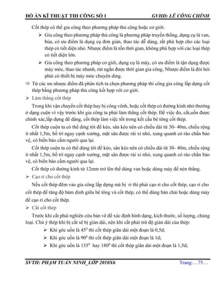 ĐỒ ÁN KĨ THUẬT THI CÔNG SỐ 1 GVHD: LÊ CÔNG CHÍNH
SVTH: PHẠM TUẤN NINH_LỚP 2010X6 Trang:…75…
Cốt thép có thể gia công theo phương pháp thủ công hoặc cơ giới:
 Gia công theo phương pháp thủ công là phương pháp truyền thống, dụng cụ là van,
búa, có ưu điểm là dụng cụ đơn giản, thao tác dễ dàng, rất phù hợp cho các loại
thép có tiết diện nhỏ. Nhược điểm là tốn thời gian, không phù hợp với các loại thép
có tiết diện lớn.
 Gia công theo phương pháp cơ giới, dụng cụ là máy, có ưu điểm là tận dụng được
máy móc, thao tác nhanh, rút ngắn được thời gian gia công, Nhược điểm là đòi hỏi
phải có thiết bị máy móc chuyên ding.
 Từ các ưu nhược điểm đã phân tích ta chọn phương pháp thi công gia công lắp dựng cốt
thép bằng phương pháp thủ công kết hợp với cơ giới.
 Làm thẳng cốt thép
Trong khi vận chuyển cốt thép hay bị công vênh, hoặc cốt thép có đường kính nhỏ thường
ở dạng cuộn vì vậy trước khi gia công ta phải làm thẳng cốt thép. Để việc đo, cắt,uốn được
chính xác,lắp dựng dẽ dàng, cốt thép làm việc tốt trong kết cấu bê tông cốt thép.
Cốt thép cuộn ta có thể ding tời để kéo, sân kéo nên có chiều dài từ 30- 40m, chiều rộng
ít nhất 1,5m, bố trí ngay cạnh xưởng, mặt sân được rải xỉ nhỏ, xung quanh có rào chắn bảo
vệ, có biển báo cấm người qua lại.
Cốt thép cuộn ta có thể dùng tời để kéo, sân kéo nên có chiều dài từ 30- 40m, chiều rộng
ít nhất 1,5m, bố trí ngay cạnh xưởng, mặt sân được rải xỉ nhỏ, xung quanh có rào chắn bảo
vệ, có biển báo cấm người qua lại.
Cốt thép có đường kính từ 12mm trở lên thể dùng van hoặc dùng máy để nén thẳng.
 Cạo rỉ cho cốt thép
Nếu cốt thép đêm vào gia công lắp dựng mà bị rỉ thì phải cạo rỉ cho cốt thép, cạo rỉ cho
cốt thép để tăng độ bám dính giữa bê tông và cốt thép, có thể dùng bàn chải hoặc dùng máy
để cạo rỉ cho cốt thép.
 Cắt cốt thép
Trước khi cắt phải nghiên cứu bản vẽ để xác định hình dạng, kích thước, số lượng, chủng
loại. Chú ý thép khi bị cắt sẽ bị giản dài, nên khi cắt phải trừ độ giản dài của thép:
 Khi góc uốn là 450
thì cốt thép giãn dài một đoạn là 0,5d;
 Khi góc uốn là 900
thì cốt thép giãn dài một đoạn là 1d;
 Khi góc uốn là 1350
hay 1800
thì cốt thép giãn dài một đoạn là 1,5d;
 