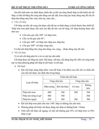 ĐỒ ÁN KĨ THUẬT THI CÔNG SỐ 1 GVHD: LÊ CÔNG CHÍNH
SVTH: PHẠM TUẤN NINH_LỚP 2010X6 Trang:…76…
Sau khi tính toán xác định được chiều dài cụ thể của từng thanh thép ta tiến hành cắt cốt
thép, có thể cắt bằng thủ công như dùng cưa sắt, đột, kìm công lực hoặc dùng máy để cắt cốt
thép như dùng máy bàn, máy cầm tay, máy sấn,...
 Uốn cốt thép
Cốt thép sau khi cắt xong cần được uốn để tạo ra hình dáng và kích thước theo thiết kế.
Thép tròn trơn phải được uốn móc hai đầu để nêu vào bê tông, cốt thép thường được uốn
như sau:
 Uốn móc góc uốn 1800
với thép trơn;
 Uốn vai bò góc uốn 450
;
 Uốn góc 1800
với thép chờ, thép neo, thép đai;
 Uốn góc 3600
với thép vòng tròn;
Có thể uốn thép bằng thủ công như dùng van, càng,…Hoặc dùng máy để uốn
 Nối cốt thép
Vị trí nối cốt thép phải là vị trí có nội lực nhỏ nhất
Cốt thép được nối bằng ba cách: Nối buộc, nối hàn, nối dùng ống nối. Đối với công trình
này ta chọn phương pháp nối thép là nối buộc và nối hàn.
 Nối buộc
 Khi nối buộc dùng thép mềm 1mm để buộc ở ba điểm của mối nối và chiều dài
của mối nối được xác định như trong bảng.
Loại cốt thép
Chiều dài nối buộc
Vùng chịu kéo Vùng chịu nén
Dầm tường Kết cấu khác Có móc
Không
móc
Thép tròn trơn
Thép cán nóng có gờ
Thép kéo nguội
40d
40d
45d
30d
30d
30d
20d
-
20d
30d
20d
30d
 Khi nối thép trơn phải uốn móc 1800
, thép có không cần uốn móc.
 Phương pháp nối buộc chỉ được dùng cho thép có đường kính <16mm
 Trên mỗi tiết diện cắt ngang, số mối nối không quá 25% với thép trơn và 50%
thép có gờ.
 