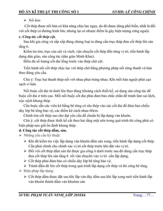 ĐỒ ÁN KĨ THUẬT THI CÔNG SỐ 1 GVHD: LÊ CÔNG CHÍNH
SVTH: PHẠM TUẤN NINH_LỚP 2010X6 Trang:…77…
 Nối hàn
Cốt thép được nối hàn có khả năng chịu lực ngay, do đó được dùng phổ biến, nhất là đối
với cốt thép có đường kính lớn, nhưng lại có nhược điểm là gây hiện tượng cứng nguội.
c. Công tác cốt thép cột.
Sau khi gia công và sắp xếp đúng chủng loại ta dùng cần trục tháp đưa cốt thép lên sàn
tầng 6.
Kiểm tra tim, trục của cột và vách, vận chuyển cốt thép đến từng vị trí, tiến hành lắp
dựng dàn giáo, sàn công tác (dàn giáo Minh Khai).
Đếm đủ số lượng cốt đai lồng trước vào thép chờ cột.
Tiến hành nối cốt thép chịu lực với thép chờ bằng phương pháp nối từng thanh và hàn
theo đúng yêu cầu.
Chú ý: Trục hai thanh thép nối với nhau phai trùng nhau. Khi mối hàn nguội phải cạo
sạch vỉ hàn.
Nối buộc cốt đai từ dưới lên theo đúng khoảng cách thiết kế, sử dụng sàn công tác để
buộc cốt đai ở trên cao. Mối nối buộc cốt đai phải đảm bảo chắc chắn để tránh làm sai lệch,
xộc xệch khung thép.
Cần buộc sẵn các viên kê bằng bê tông có râu thép vào các cốt đai để đảm bảo chiều
dày lớp bê tông bảo vệ, các điểm kê cách nhau 60cm.
Chỉnh tim cốt thép sao cho đạt yêu cầu để chuẩn bị lắp dựng ván khuôn.
Chú ý: cốt thép được thiết kế cắt theo hai tầng một nên trong quá trình thi công phải có
biện pháp neo giữ ổn định khung thép.
d. Công tác cốt thép dầm, sàn.
 Những yêu cầu kỹ thuật:
 Khi đã kiểm tra việc lắp dựng ván khuôn dầm sàn xong, tiến hành lắp dựng cốt thép.
Cần phải chỉnh cho chính xác vị trí cốt thép trước khi đặt vào vị trí.
 Đối với cốt thép dầm sàn thì được gia công ở dưới trước sau đó dùng cần trục tháp
đưa cốt thép lên sàn tầng 6 rồi vận chuyển vào vị trí cần lắp dựng.
 Cốt thép phải đảm bảo có chiều dày lớp bê tông bảo vệ.
 Tránh dẫm đè lên cốt thép trong quá trình lắp dựng cốt thép và thi công bê tông.
 Biện pháp lắp dựng:
 Cốt thép dầm được đặt sau khi lắp ván đáy dầm sau khi lắp xong mới tiến hành lắp
ván khuôn thành dầm ván khuônn sàn
 