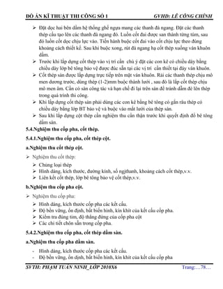 ĐỒ ÁN KĨ THUẬT THI CÔNG SỐ 1 GVHD: LÊ CÔNG CHÍNH
SVTH: PHẠM TUẤN NINH_LỚP 2010X6 Trang:…78…
 Đặt dọc hai bên dầm hệ thống ghế ngựa mang các thanh đà ngang. Đặt các thanh
thép cấu tạo lên các thanh đà ngang đó. Luồn cốt đai được san thành từng túm, sau
đó luồn cốt dọc chịu lực vào. Tiến hành buộc cốt đai vào cốt chịu lực theo đúng
khoảng cách thiết kế. Sau khi buộc xong, rút đà ngang hạ cốt thép xuống ván khuôn
dầm.
 Trước khi lắp dựng cốt thép vào vị trí cần chú ý đặt các con kê có chiều dày bằng
chiều dày lớp bê tông bảo vệ được đúc sẵn tại các vị trí cần thiết tại đáy ván khuôn.
 Cốt thép sàn được lắp dựng trực tiếp trên mặt ván khuôn. Rải các thanh thép chịu mô
men dương trước, dùng thép (1-2)mm buộc thành lưới , sau đó là lắp cốt thép chịu
mô men âm. Cần có sàn công tác và hạn chế đi lại trên sàn để tránh dẫm đè lên thép
trong quá trình thi công.
 Khi lắp dựng cốt thép sàn phải dùng các con kê bằng bê tông có gắn râu thép có
chiều dày bằng lớp BT bảo vệ và buộc vào mắt lưới của thép sàn.
 Sau khi lắp dựng cột thép cần nghiệm thu cẩn thận trước khi quyết định đổ bê tông
dầm sàn.
5.4.Nghiệm thu cốp pha, cốt thép.
5.4.1.Nghiệm thu cốp pha, cốt thép cột.
a.Nghiệm thu cốt thép cột.
 Nghiệm thu cốt thép:
 Chủng loại thép
 Hình dáng, kích thước, đường kính, số ngjthanh, khoảng cách cốt thép,v.v.
 Liên kết cốt thép, lớp bê tông bảo vệ cốt thép,v.v.
b.Nghiệm thu cốp pha cột.
 Nghiệm thu cốp pha:
 Hình dáng, kích thước cốp pha các kết cấu.
 Độ bền vững, ổn định, bất biến hình, kín khít của kết cấu cốp pha.
 Kiểm tra đúng tim, độ thẳng đứng của cốp pha cột
 Các chi tiết chôn sẵn trong cốp pha.
5.4.2.Nghiệm thu cốp pha, cốt thép dầm sàn.
a.Nghiệm thu cốp pha dầm sàn.
- Hình dáng, kích thước cốp pha các kết cấu.
- Độ bền vững, ổn dịnh, bất biến hình, kín khít của kết cấu cốp pha
 