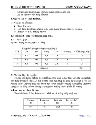 ĐỒ ÁN KĨ THUẬT THI CÔNG SỐ 1 GVHD: LÊ CÔNG CHÍNH
SVTH: PHẠM TUẤN NINH_LỚP 2010X6 Trang:…79…
- Kiểm tra cao trình tim, cao trình, độ thẳng đứng của cốp pha
- Các chi tiết chôn sẵn trong cốp pha
b.Nghiệm thu cốt thép dầm sàn.
 Nghiệm thu cốt thép:
 Chủng loại thép
 Hình dáng, kích thước, đường kính, số ngjthanh, khoảng cách cốt thép,v.v.
 Liên kết cốt thép, bê tông bảo vệ.
5.5.Thi công bê tông cột, dàm sàn công trình.
5.5.1. Bê tông cột.
a) Khối lượng bê tông cột cho 1 tầng
Bảng khối lượng bê tông cho cột tầng 6
STT Cột Dài Rộng Cao số lượng Khối lượng (m3
)
1 C2 0,5 0,5 3,6 12 10,8
2 C3 0,5 0,5 3,6 16 16,2
3 C4 0,6 0,6 3,6 8 10,4
Tổng cộng 37,4
b) Phương tiện vận chuyển:
Dựa vào khối lượng bê tông cột thực tế của công trình, ta thấy khối lượng bê tông cột cho
một tầng tương đối lớn (37,4 m3
). Nên ta chọn biện pháp thi công bê tông cột là “bê tông
thương phẩm”, bê tông được mua ở trạm trộn và vận chuyển đến công trường bằng xe chuyên
dụng, sau đó dùng xe bơm bê tông di động bơm bê tông vào vị trí cần đổ bê tông.
c. Lựa chọn máy bơm bê tông
Chọn máy bơm bê tông Putzmeister- M43 với các thông số kỹ thuật sau:
Bơm cao
(m)
Bơm ngang
(m)
Bơm sâu
(m)
Dài (xếp lại)
(m)
49,1 38,6 29,2 10,7
 