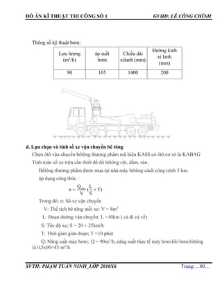 ĐỒ ÁN KĨ THUẬT THI CÔNG SỐ 1 GVHD: LÊ CÔNG CHÍNH
SVTH: PHẠM TUẤN NINH_LỚP 2010X6 Trang:…80…
Thông số kỹ thuật bơm:
Lưu lượng
(m3
/h)
áp suất
bơm
Chiều dài
xilanh (mm)
Đường kính
xi lanh
(mm)
90 105 1400 200
d. Lựa chọn và tính số xe vận chuyển bê tông
Chọn ôtô vận chuyển bêtông thương phẩm mã hiệu KA8S có ôtô cơ sở là KABAG
Tính toán số xe trộn cần thiết để đổ bêtông cột, dầm, sàn:
Bêtông thương phẩm được mua tại nhà máy bêtông cách công trình 5 km.
áp dụng công thức :
maxQ L
n ( T)
V S
Trong đó: n: Số xe vận chuyển
V: Thể tích bê tông mỗi xe: V = 8m3
L: Đoạn đường vận chuyển: L =10km ( cả đi cả về)
S: Tốc độ xe; S = 20  25km/h
T: Thời gian gián đoạn; T =10 phút
Q: Năng suất máy bơm; Q = 90m3
/h, năng suất thực tế máy bơm khi bơm bêtông
là 0,5x90=45 m3
/h
 