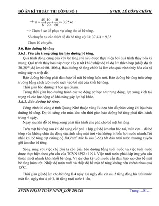 ĐỒ ÁN KĨ THUẬT THI CÔNG SỐ 1 GVHD: LÊ CÔNG CHÍNH
SVTH: PHẠM TUẤN NINH_LỚP 2010X6 Trang:…81…
 45 10 10
n ( ) 3,75xe
8 20 60
  
=> Chọn 4 xe để phục vụ công tác đổ bê tông.
Số chuyến xe cần thiết để đổ bê tông cột là: 37,4/4 = 9,35
Chọn 10 chuyến.
5.6. Bảo dưỡng bê tông
5.6.1. Yêu cầu trong công tác bảo dưỡng bê tông.
Quá trình đông cứng của vữa bê tông chủ yếu được thực hiện bởi quá trình thủy hóa xi
măng. Quá trình thủy hóa này được xảy ra tốt khi ở nhiệt độ và độ ẩm thích hợp (nhiệt độ từ
20-28oC
, độ ẩm từ 80-100%). Bảo dưỡng bê tông chính là làm cho quá trình thủy hóa của xi
măng xảy ra triệt để.
Bảo dưỡng bê tông phải đảm bảo bề mặt bê tông luôn ướt. Bảo dưỡng bê tông trên công
trường bằng cách tưới nước sạch vào bề mặt của khối bê tông.
Thời gian bảo dưỡng: Theo qui phạm.
Trong thời gian bảo dưỡng tránh các tác động cơ học như rung động, lực xung kích tải
trọng và các lực động có khả năng gây lực hại khác.
5.6.2. Bảo dưỡng bê tông.
Công trình thi công ở tỉnh Quảng Ninh thuộc vùng B theo bản đồ phân vùng khí hậu bảo
dưỡng bê tông. Do thi công vào mùa khô nên thời gian bảo dưỡng bê tông phải tiến hành
trong 4 ngày.
Ngay sau khi đỗ bê tông xong phải tiến hành che phủ cho bề mặt bê tông
Trên mặt bê tông sau khi đổ xong cần phủ 1 lớp giữ độ ẩm như bảo tải, mùn cưa... để bê
tông vừa không chịu tác động của ánh nắng mặt trời vừa không bị bốc hơi nước nhanh.Tốt
nhất khi bê tông đạt cường độ 5kG/cm2
(tức là sau 3-5h) bắt đầu tưới nước thường xuyên
giữ ẩm cho bê tông.
Song song với việc che phủ ta còn phải bảo dưỡng bằng tưới nước và việc tưới nước
được thực hiện theo yêu cầu của TCVN 5592 : 1991. Việc tưới nước phải đáp ứng yêu cầu
thoát nhiệt nhanh khỏi khối bê tông. Vì vậy chu kỳ tưới nước cần đảm bảo sao cho bề mặt
bê tông luôn ướt. Nhiệt độ nước tưới và nhiệt độ bề mặt bê tông không nên chênh nhau quá
150
C.
Thời gian giữ độ ẩm cho bê tông là 4 ngày. Ba ngày đầu cứ sau 2 tiếng đồng hồ tưới nước
một lần, ngày thứ 4 cứ 3-10 tiếng tưới nước 1 lần.
 