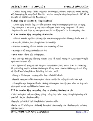ĐỒ ÁN KĨ THUẬT THI CÔNG SỐ 1 GVHD: LÊ CÔNG CHÍNH
SVTH: PHẠM TUẤN NINH_LỚP 2010X6 Trang:…82…
Khi bảo dưỡng chú ý: Khi bê tông chưa đủ cường độ, tránh va chạm vào bề mặt bê tông.
Việc bảo dưỡng bê tông tốt sẽ đảm bảo cho chất lượng bê tông đúng như mác thiết kế và
giúp cho kết cấu làm việc ổn định sau này.
5.7.Biện pháp an toàn khi thi công công trình
Khi thi cụng nhà cao tầng việc cần quan tâm hàng đầu là biện pháp an toàn lao động.
Công trình phải là nơi quản lý chặt chẽ về số người ra vào trong công trình. Tất cả các
công nhân đều phải được học nội quy về an toàn lao động trước khi thi công công trình.
5.7.1.An toàn lao động trong công tác đào đất:
Để đảm bảo cho người và phương tiện an toàn trong quá trình thi công đất cần phải có:
+ Rào chắn, biển báo, ban đêm phải có đèn bào hiệu.
+ Làm bậc lên xuống để đảm bảo cho việc lên xuống hố đào.
+ Không đào hố móng theo kiểu hàm ếch.
+ Đảm bảo hệ số mái dốc chống sụt lở.
+ Khi làm việc dưới đáy hố móng cần chú ý các vết nứt đề phòng sụt lở, không được ngồi
nghỉ dưới chân mái dốc.
+ Vật liệu dọc hố móng và rãnh đào phải cách mép hố (rãnh) ít nhất là 0,5 m. Khi tường
đất phải chống hay khi mái dốc lớn hơn góc dốc tự nhiên của đất thì khoảng cách từ đống
vật liệu đến mép hố phải xác định bằng tính toán cụ thể.
+Trang bị đủ dụng cụ cho công nhân theo chế độ hiện hành.
+Đào hố móng sau mỗi trận mưa phải rải cát vào bậc lên xuống để tránh trượt ngã.
+Trong khu vực đang đào đất nếu có cùng nhiều người làm việc phải bố trí khoảng cách
giữa người này và người kia đảm bảo an toàn.
5.7.2.An toàn lao động trong công công tác gia công lắp dựng cốt pha:
+ Ván khuôn phải sạch, có nội quy phòng chống cháy, bố trí mạng điện phải phù hợp với
quy định của yêu cầu phòng cháy.
+Cốp pha ghép thành khối lớn phải đảm bảo vững chắc.
+Trước khi đổ bê tông các cán bộ kỹ thuật phải kiểm tra cốp pha, cây chống nào hư hỏng
phải thay ngay.
 