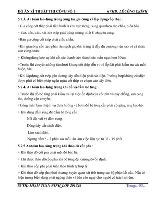 ĐỒ ÁN KĨ THUẬT THI CÔNG SỐ 1 GVHD: LÊ CÔNG CHÍNH
SVTH: PHẠM TUẤN NINH_LỚP 2010X6 Trang:…83…
5.7.3. An toàn lao động trong công tác gia công và lắp dựng cốp thép:
+Gia công cốt thép phải tiến hành ở khu vực riêng, xung quanh có rào chắn, biển báo.
+ Cắt, uốn, kéo, nén cốt thép phải dùng những thiết bị chuyên dụng.
+Bàn gia công cốt thép phải chắc chắn.
+Khi gia công cốt thép phải làm sạch gỉ, phải trang bị đầy đủ phương tiện bảo vệ cá nhân
cho công nhân.
+ Không dùng kéo tay khi cắt các thanh thép thành các mẩu ngắn hơn 30cm.
+Trước khi chuyển những tấm lưới khung cốt thép đến vị trí lắp đặt phải kiểm tra các mối
buộc, hàn.
+Khi lắp dựng cốt thép gần đường dây dẫn điện phải cắt điện. Trường hợp không cắt điện
được phải có biện pháp ngăn ngừa cốt thép va chạm vào dây điện.
5.7.4. An toàn lao động trong khi đổ và đầm bê tông:
+Trước khi đổ bê tông phải kiểm tra lại việc ổn định của cốt pha và cây chống, sàn công
tác, đường vận chuyển.
+Công nhân làm nhiệm vụ định hướng và bơm đổ bê tông cần phải có găng, ủng bảo hộ.
+ Khi dùng đầm rung để đầm bê tông cần :
Nối đất với vỏ đầm rung.
Dùng dây dẫn cách điện.
Làm sạch đầm.
Ngưng đầm 5 - 7 phút sau mỗi lần làm việc liên tục từ 30 - 35 phút.
5.7.5 An toàn lao đông trong khi tháo dỡ cốt pha:
+ Khi tháo dỡ cốt pha phải mặc đồ bảo hộ.
+ Chỉ được tháo dỡ cốp pha khi bê tông đạt cường độ ổn định.
+ Khi tháo cốp pha phải tuân theo trình tự hợp lý.
+ Khi tháo dỡ cốp pha phải thường xuyên quan sát tình trạng các bộ phận kết cấu. Nếu có
hiện tượng biến dạng phải ngừng tháo và báo cáo ngay cho người có trách nhiệm.
 