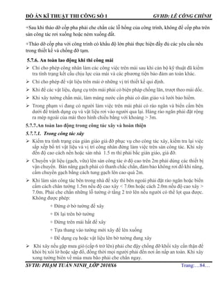 ĐỒ ÁN KĨ THUẬT THI CÔNG SỐ 1 GVHD: LÊ CÔNG CHÍNH
SVTH: PHẠM TUẤN NINH_LỚP 2010X6 Trang:…84…
+Sau khi tháo dỡ cốp pha phải che chắn các lỗ hổng của công trình, không để cốp pha trên
sàn công tác rơi xuống hoặc ném xuống đất.
+Tháo dỡ cốp pha với công trình có khẩu độ lớn phải thực hiện đầy đủ các yêu cầu nêu
trong thiết kế và chống đỡ tạm.
5.7.6. An toàn lao động khi thi công mái
 Chỉ cho phép công nhân làm các công việc trên mái sau khi cán bộ kỹ thuật đã kiểm
tra tình trạng kết cấu chịu lực của mái và các phương tiện bảo đảm an toàn khác.
 Chỉ cho phép để vật liệu trên mái ở những vị trí thiết kế qui định.
 Khi để các vật liệu, dụng cụ trên mái phải có biện pháp chống lăn, trượt theo mái dốc.
 Khi xây tường chắn mái, làm máng nước cần phải có dàn giáo và lưới bảo hiểm.
 Trong phạm vi đang có người làm việc trên mái phải có rào ngăn và biển cấm bên
dưới để tránh dụng cụ và vật liệu rơi vào người qua lại. Hàng rào ngăn phải đặt rộng
ra mép ngoài của mái theo hình chiếu bằng với khoảng > 3m.
5.7.7.An toàn lao động trong công tác xây và hoàn thiện
5.7.7.1. Trong công tác xây
 Kiểm tra tình trạng của giàn giáo giá đỡ phục vụ cho công tác xây, kiểm tra lại việc
sắp xếp bố trí vật liệu và vị trí công nhân đứng làm việc trên sàn công tác. Khi xây
đến độ cao cách nền hoặc sàn nhà 1.5 m thì phải bắc giàn giáo, giá đỡ.
 Chuyển vật liệu (gạch, vữa) lên sàn công tác ở độ cao trên 2m phải dùng các thiết bị
vận chuyển. Bàn nâng gạch phải có thanh chắc chắn, đảm bảo không rơi đổ khi nâng,
cấm chuyển gạch bằng cách tung gạch lên cao quá 2m.
 Khi làm sàn công tác bên trong nhà để xây thì bên ngoài phải đặt rào ngăn hoặc biển
cấm cách chân tường 1.5m nếu độ cao xây < 7.0m hoặc cách 2.0m nếu độ cao xây >
7.0m. Phải che chắn những lỗ tường ở tầng 2 trở lên nếu người có thể lọt qua được.
Không được phép:
+ Đứng ở bờ tường để xây
+ Đi lại trên bờ tường
+ Đứng trên mái hắt để xây
+ Tựa thang vào tường mới xây để lên xuống
+ Để dụng cụ hoặc vật liệu lên bờ tường đang xây
 Khi xây nếu gặp mưa gió (cấp 6 trở lên) phải che đậy chống đỡ khối xây cẩn thận để
khỏi bị xói lở hoặc sập đổ, đồng thời mọi người phải đến nơi ẩn nấp an toàn. Khi xây
xong tường biên về mùa mưa bão phải che chắn ngay.
 