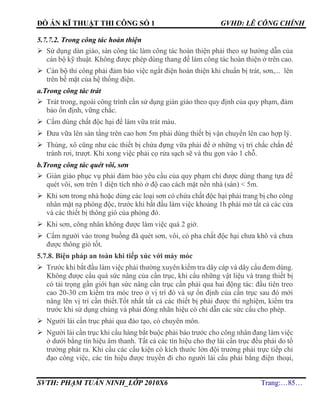 ĐỒ ÁN KĨ THUẬT THI CÔNG SỐ 1 GVHD: LÊ CÔNG CHÍNH
SVTH: PHẠM TUẤN NINH_LỚP 2010X6 Trang:…85…
5.7.7.2. Trong công tác hoàn thiện
 Sử dụng dàn giáo, sàn công tác làm công tác hoàn thiện phải theo sự hướng dẫn của
cán bộ kỹ thuật. Không được phép dùng thang để làm công tác hoàn thiện ở trên cao.
 Cán bộ thi công phải đảm bảo việc ngắt điện hoàn thiện khi chuẩn bị trát, sơn,... lên
trên bề mặt của hệ thống điện.
a.Trong công tác trát
 Trát trong, ngoài công trình cần sử dụng giàn giáo theo quy định của quy phạm, đảm
bảo ổn định, vững chắc.
 Cấm dùng chất độc hại để làm vữa trát màu.
 Đưa vữa lên sàn tầng trên cao hơn 5m phải dùng thiết bị vận chuyển lên cao hợp lý.
 Thùng, xô cũng như các thiết bị chứa đựng vữa phải để ở những vị trí chắc chắn để
tránh rơi, trượt. Khi xong việc phải cọ rửa sạch sẽ và thu gọn vào 1 chỗ.
b.Trong công tác quét vôi, sơn
 Giàn giáo phục vụ phải đảm bảo yêu cầu của quy phạm chỉ được dùng thang tựa để
quét vôi, sơn trên 1 diện tích nhỏ ở độ cao cách mặt nền nhà (sàn) < 5m.
 Khi sơn trong nhà hoặc dùng các loại sơn có chứa chất độc hại phải trang bị cho công
nhân mặt nạ phòng độc, trước khi bắt đầu làm việc khoảng 1h phải mở tất cả các cửa
và các thiết bị thông gió của phòng đó.
 Khi sơn, công nhân không được làm việc quá 2 giờ.
 Cấm người vào trong buồng đã quét sơn, vôi, có pha chất độc hại chưa khô và chưa
được thông gió tốt.
5.7.8. Biện pháp an toàn khi tiếp xúc với máy móc
 Trước khi bắt đầu làm việc phải thường xuyên kiểm tra dây cáp và dây cẩu đem dùng.
Không được cẩu quá sức nâng của cần trục, khi cẩu những vật liệu và trang thiết bị
có tải trọng gần giới hạn sức nâng cần trục cần phải qua hai động tác: đầu tiên treo
cao 20-30 cm kiểm tra móc treo ở vị trí đó và sự ổn định của cần trục sau đó mới
nâng lên vị trí cần thiết.Tốt nhất tất cả các thiết bị phải được thí nghiệm, kiểm tra
trước khi sử dụng chúng và phải đóng nhãn hiệu có chỉ dẫn các sức cẩu cho phép.
 Người lái cần trục phải qua đào tạo, có chuyên môn.
 Người lái cần trục khi cẩu hàng bắt buộc phải báo trước cho công nhân đang làm việc
ở dưới bằng tín hiệu âm thanh. Tất cả các tín hiệu cho thợ lái cần trục đều phải do tổ
trưởng phát ra. Khi cẩu các cấu kiện có kích thước lớn đội trưởng phải trực tiếp chỉ
đạo công việc, các tín hiệu được truyền đi cho người lái cẩu phải bằng điện thoại,
 