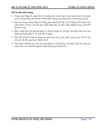 ĐỒ ÁN KĨ THUẬT THI CÔNG SỐ 1 GVHD: LÊ CÔNG CHÍNH
SVTH: PHẠM TUẤN NINH_LỚP 2010X6 Trang:…87…
10.Vệ sinh môi trường
 Trong mặt bằng thi công bố trí hệ thống thu nước thải và lọc nước trước khi thoát
nước vào hệ thống thoát nước thành phố, không cho chảy tràn ra bẩn xung quanh.
 Bao che công trường bằng hệ thống giáo đứng kết hợp với hệ thống lưới ngăn cách
công trình với khu vực lân cận, nhằm đảm bảo vệ sinh công nghiệp trong suốt thời
gian thi công.
 Đất và phế thải vận chuyển bằng xe chuyên dụng có che đậy cẩn thận, đảm bảo quy
định của thành phố về vệ sinh môi trường.
 Hạn chế tiếng ồn như sử dụng các loại máy móc giảm chấn, giảm rung. Bố trí vận
chuyển vật liệu ngoài giờ hành chính.
 Trên đây là những yêu cầu của quy phạm an toàn trong xây dựng. Khi thi công các
công trình cần tuân thủ nghiêm ngặt những quy định trên.
 