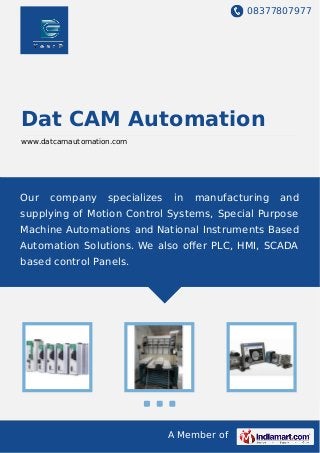 08377807977
A Member of
Dat CAM Automation
www.datcamautomation.com
Our company specializes in manufacturing and
supplying of Motion Control Systems, Special Purpose
Machine Automations and National Instruments Based
Automation Solutions. We also oﬀer PLC, HMI, SCADA
based control Panels.
 