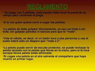 REGLAMENTO
• Se juega con 3 pelotas, cada equipo debe tocar la pared de su
campo para comenzar el juego.
•A la voz quien quiera corre a coger las pelotas.
•La pelota de debe golpear directamente, ya sea con bote o sin
bote, sin golpear paredes ni bancos para que te “mate”.
•Vale el rebote, es decir, si un balón toca a dos personas y cae al
suelo habrá sido un disparo que “mate a 2”.
•La pelota puede servir de escudo protector, se puede rechazar la
pelota lanzada con la pelota que llevas en la mano, pero si te toca
aunque lleves pelota estás eliminada.
•Si coges una pelota en el aire salvarás al compañero que haya
muerto en primer lugar.
 