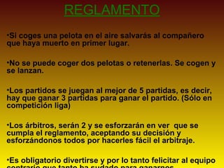 REGLAMENTO
•Si coges una pelota en el aire salvarás al compañero
que haya muerto en primer lugar.
•No se puede coger dos pelotas o retenerlas. Se cogen y
se lanzan.
•Los partidos se juegan al mejor de 5 partidas, es decir,
hay que ganar 3 partidas para ganar el partido. (Sólo en
competición liga)
•Los árbitros, serán 2 y se esforzarán en ver que se
cumpla el reglamento, aceptando su decisión y
esforzándonos todos por hacerles fácil el arbitraje.
•Es obligatorio divertirse y por lo tanto felicitar al equipo
 