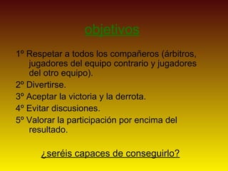 objetivos
1º Respetar a todos los compañeros (árbitros,
jugadores del equipo contrario y jugadores
del otro equipo).
2º Divertirse.
3º Aceptar la victoria y la derrota.
4º Evitar discusiones.
5º Valorar la participación por encima del
resultado.
¿seréis capaces de conseguirlo?
 