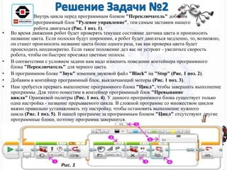 • Во время движения робот будет проверять текущее состояние датчика цвета и произносить
название цвета. Если полоски будут широкими, а робот будет двигаться медленно, то, возможно,
он станет произносить название цвета более одного раза, так как проверка цвета будет
происходить неоднократно. Если такое положение дел вас не устроит - увеличьте скорость
робота, чтобы он быстрее проезжал цветные полосы.
• В соответствии с условием задачи нам надо изменить поведение контейнера программного
блока "Переключатель" для черного цвета.
• В программном блоке "Звук" изменим звуковой файл "Black" на "Stop" (Рис. 1 поз. 2).
• Добавим в контейнер программный блок, выключающий моторы (Рис. 1 поз. 3).
• Нам требуется прервать выполнение программного блока "Цикл", чтобы завершить выполнение
программы. Для этого поместим в контейнер программный блок "Превывание
цикла" Оранжевой палитры (Рис. 1 поз. 4). У данного программного блока существует только
одна настройка - название прерываемого цикла. В сложной программе со множеством циклов
важно правильно устанавливать эту настройку, чтобы остановить выполнение нужного
цикла (Рис. 1 поз. 5). В нашей программе за программным блоком "Цикл" отсутствуют другие
программные блоки, поэтому программа завершится.
Внутрь цикла перед программным блоком "Переключатель" добавим
программный блок "Рулевое управление", тем самым заставим нашего
робота двигаться (Рис. 1 поз. 1).
 