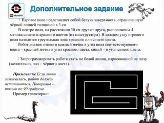 1.Игровое поле представляет собой белую поверхность, ограниченную
чёрной линией толщиной в 3 см.
В центре поля, на расстоянии 30 см друг от друга, расположены 4
мячика синего и красного цветов (из конструктора). В каждом углу игрового
поля находится треугольная зона красного или синего цвета.
Робот должен отнести каждый мячик в угол поля соответствующего
цвета – красный мячик в угол красного цвета, синий – в угол синего цвета.
2.Запрограммировать робота ехать по белой линии, нарисованной на полу
(желательно, пол – чёрного цвета).
Примечание.Если линия
закончилась, робот должен
остановиться. Повороты –
только по 90 градусов.
Пример траектории:
 