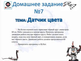 1. На белом игровом поле нарисован чёрный круг диаметром
60 см. Робот находится в центре круга. Написать программу
движения робота внутри чёрного круга. Робот должен ехать
вперёд, пока под ним чёрный цвет, и поворачивать вправо, если
нет чёрного цвета. Движение робота должно продолжаться 60
секунд.
2. Прикрепить программу в MyStat.
 