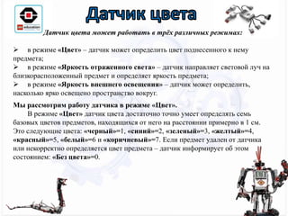 Датчик цвета может работать в трёх различных режимах:
 в режиме «Цвет» – датчик может определить цвет поднесенного к нему
предмета;
 в режиме «Яркость отраженного света» – датчик направляет световой луч на
близкорасположенный предмет и определяет яркость предмета;
 в режиме «Яркость внешнего освещения» – датчик может определить,
насколько ярко освещено пространство вокруг.
Мы рассмотрим работу датчика в режиме «Цвет».
В режиме «Цвет» датчик цвета достаточно точно умеет определять семь
базовых цветов предметов, находящихся от него на расстоянии примерно в 1 см.
Это следующие цвета: «черный»=1, «синий»=2, «зеленый»=3, «желтый»=4,
«красный»=5, «белый»=6 и «коричневый»=7. Если предмет удален от датчика
или некорректно определяется цвет предмета – датчик информирует об этом
состоянием: «Без цвета»=0.
 