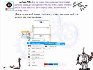 Для решения этой задачи создадим условие, в котором выберем
режим, как показано ниже:
Задача №1: Для лучшего понимания возможностей
датчика цвета, реализуем программу, с помощью которой
робот будет называть цвета предметов, подносимых к
датчику цвета.
 