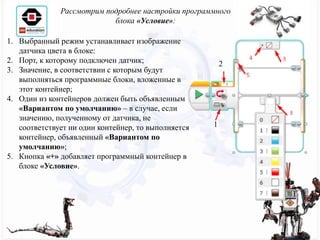 Рассмотрим подробнее настройки программного
блока «Условие»:
1. Выбранный режим устанавливает изображение
датчика цвета в блоке:
2. Порт, к которому подключен датчик;
3. Значение, в соответствии с которым будут
выполняться программные блоки, вложенные в
этот контейнер;
4. Один из контейнеров должен быть объявленным
«Вариантом по умолчанию» – в случае, если
значению, полученному от датчика, не
соответствует ни один контейнер, то выполняется
контейнер, объявленный «Вариантом по
умолчанию»;
5. Кнопка «+» добавляет программный контейнер в
блоке «Условие».
1
2
 