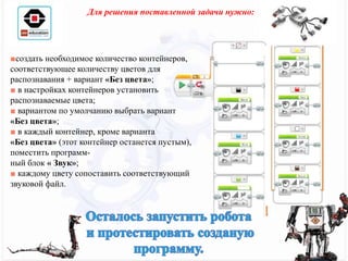 ■создать необходимое количество контейнеров,
соответствующее количеству цветов для
распознавания + вариант «Без цвета»;
■ в настройках контейнеров установить
распознаваемые цвета;
■ вариантом по умолчанию выбрать вариант
«Без цвета»;
■ в каждый контейнер, кроме варианта
«Без цвета» (этот контейнер останется пустым),
поместить программ-
ный блок « Звук»;
■ каждому цвету сопоставить соответствующий
звуковой файл.
Для решения поставленной задачи нужно:
 