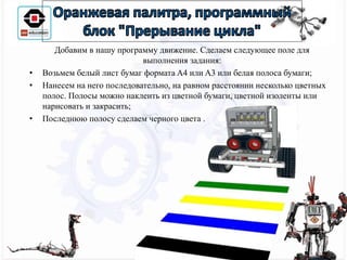 Добавим в нашу программу движение. Сделаем следующее поле для
выполнения задания:
• Возьмем белый лист бумаг формата A4 или A3 или белая полоса бумаги;
• Нанесем на него последовательно, на равном расстоянии несколько цветных
полос. Полосы можно наклеить из цветной бумаги, цветной изоленты или
нарисовать и закрасить;
• Последнюю полосу сделаем черного цвета .
 