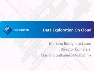 Data	
  Explora+on	
  On	
  Cloud	
  
Mariano	
  Bu*gliero	
  López	
  
Director	
  Comercial	
  
Mariano.bu*gliero@datco.mx	
  
 