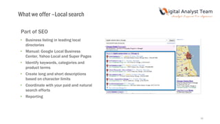 16
Part of SEO
• Business listing in leading local
directories
• Manual: Google Local Business
Center, Yahoo Local and Super Pages
• Identify keywords, categories and
product terms
• Create long and short descriptions
based on character limits
• Coordinate with your paid and natural
search efforts
• Reporting
What we offer –Local search
 