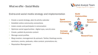 17
End-to-end social media strategy and implementation
• Create a social strategy, plan & activity calendar
• Establish online community connections
• Listen create and participate in conversation
• Optimize social opportunities - digital eyes, ears & voice
• Create, publish & promote content
• Manage social profiles
• Blog creation, management & outreach, Twitter/Hashtag events,
seminars, events, podcasts, video content, promotions etc.
• Reputation Management
Build
Communities
Reward Fans
Spark
Conversions
Spread
Awareness
Increase
Following
What we offer –Social Media
 