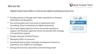 3
Who Are We
Digital Analyst Team (DAT) is a full service digital marketing services firm:
• Headquartered in Chicago with Indian operations in Chennai,
Hyderabad and Bengaluru
• Our well-rounded team has years of experience from
consulting, direct marketing and digital advertising
• Serve both digital agencies where we provide operations
support and boutique agencies where we provide both strategy
and operations support
• Google Adwords Certified Partner
• Managing 100’s of accounts
• Developed best-in-class campaign management based on
experience over 1000’s of campaigns
• Strong client service, operations and technology team
 