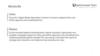4
Vision
To be the “Digital Media Operations” partner of choice to global online and
offline agencies and consulting firms.
Mission
As the extended digital marketing team, deliver seamless, high-quality and
scalable campaign support to online and offline agencies and consulting firms
enabling profitable growth through FTE cost saving, increased time spent on
strategy and innovation, and improved new business win ratio.
Who Are We
 