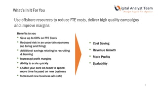 Benefits to you
• Save up to 60% on FTE Costs
• Reduced risk in an uncertain economy
(no hiring and firing)
• Additional savings relating to recruiting
& training
• Increased profit margins
• Ability to scale quickly
• Enable your core US team to spend
more time focused on new business
• Increased new business win ratio
• Cost Saving
• Revenue Growth
• More Profits
• Scalability
What’s In It For You
Use offshore resources to reduce FTE costs, deliver high quality campaigns
and improve margins
8
 