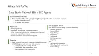 9
What’s In It For You
Case Study: National SEM / SEO Agency
Business Opportunity
• Three-member SEM / SEO agency looking for rapid growth, but in an uncertain economy
– End-to-end SEM support
– A la carte SEO support
Results
• Rapid growth at high profit margins – now a 25-member
SEM/SEO agency with well over 100 accounts
– Analyst (FTE) cost savings of 70%
– Increase in new business win ratio
– Leveraged and risk-free growth
Approach
• Campaign builds
• Expanded to reporting, trafficking and SEO
• After 3 months, took over bid management of several
accounts, especially new ones
• Scaled operations to support rapid growth
Key Support Areas
Paid Media – Google, Bing, Facebook, LinkedIn
• Account Structure
• Keyword Build
• Copy Writing
• Reporting
• Trafficking
• Bid Management
• Targeting
SEO
• SEO Keyword Research
• Meta Tags Audit and Rewrite
• Link Building
 