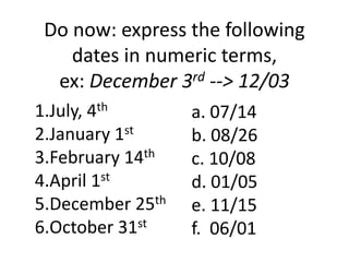 Do now: express the following 
dates in numeric terms, 
ex: December 3rd --> 12/03 
1.July, 4th 
2.January 1st 
3.February 14th 
4.April 1st 
5.December 25th 
6.October 31st 
a. 07/14 
b. 08/26 
c. 10/08 
d. 01/05 
e. 11/15 
f. 06/01 
 