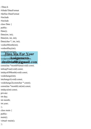 //Date.h
#ifndef DateFormat
#define DateFormat
#include
#include
class Date {
public:
Date();
Date(int, int);
Date(int, int, int);
Date(char *, int, int);
voidsetMonth(int);
voidsetDay(int);
voidsetYear(int);
voidprintDateSlash(void) const;
voidprintDateMonth(void) const;
voidprintDateDay(void) const;
constchar *monthName(void) const;
intleapYear(void) const;
intdaysOfMonth(void) const;
voidchange(int);
intchange1(void) const;
voidchange2(constchar * const);
constchar *monthList(int) const;
intdays(int) const;
private:
int day;
int month;
int year;
};
class main {
public:
main();
virtual~main();
};