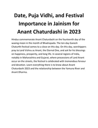 Date, Puja Vidhi, and Festival
Importance in Jainism for
Anant Chaturdashi in 2023
Hindus commemorate Anant Chaturdashi on the fourteenth day of the
waxing moon in the month of Bhadrapada. The ten-day Ganesh
Chaturthi festival comes to a close on this day. On this day, worshippers
pray to Lord Vishnu as Anant, the Eternal One, and ask for his blessings
on happiness, prosperity, and long life. In several regions of India,
notably in Maharashtra and Gujarat, where processions of Lord Anant
occur on the streets, the festival is celebrated with tremendous fervour
and devotion. Learn everything there is to know about Anant
Chaturdashi 2023 and the relationship between the Yamuna River and
Anant Dharma.
 