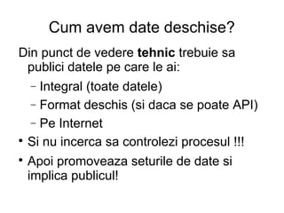 Cum avem date deschise?
Din punct de vedere tehnic trebuie sa
 publici datele pe care le ai:
    Integral (toate datele)
    −
  − Format deschis (si daca se poate API)
  − Pe Internet

  Si nu incerca sa controlezi procesul !!!

    Apoi promoveaza seturile de date si
    implica publicul!
 