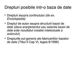 Drepturi posibile intr-o baza de date

    Drepturi asupra continutului (de ex.
    Enciclopedia)

    Dreptul de autor asupra structurii bazei de
    date (daca aranjamentul sau selectia bazei de
    date este rezultatul creatiei intelectuale a
    autorului)

    Drepturile sui-generis ale fabricantilor bazelor
    de date (Titlul II Cap VI, legea 8/1996)
 