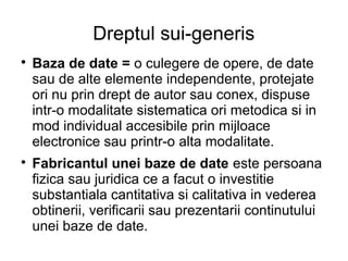 Dreptul sui-generis

    Baza de date = o culegere de opere, de date
    sau de alte elemente independente, protejate
    ori nu prin drept de autor sau conex, dispuse
    intr-o modalitate sistematica ori metodica si in
    mod individual accesibile prin mijloace
    electronice sau printr-o alta modalitate.

    Fabricantul unei baze de date este persoana
    fizica sau juridica ce a facut o investitie
    substantiala cantitativa si calitativa in vederea
    obtinerii, verificarii sau prezentarii continutului
    unei baze de date.
 