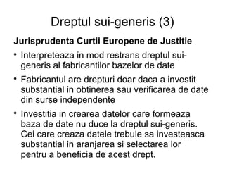 Dreptul sui-generis (3)
Jurisprudenta Curtii Europene de Justitie

    Interpreteaza in mod restrans dreptul sui-
    generis al fabricantilor bazelor de date

    Fabricantul are drepturi doar daca a investit
    substantial in obtinerea sau verificarea de date
    din surse independente

    Investitia in crearea datelor care formeaza
    baza de date nu duce la dreptul sui-generis.
    Cei care creaza datele trebuie sa investeasca
    substantial in aranjarea si selectarea lor
    pentru a beneficia de acest drept.
 