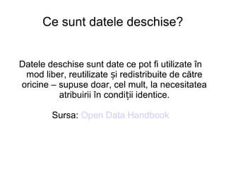 Ce sunt datele deschise?


Datele deschise sunt date ce pot fi utilizate în
 mod liber, reutilizate și redistribuite de către
oricine – supuse doar, cel mult, la necesitatea
          atribuirii în condiții identice.

        Sursa: Open Data Handbook
 