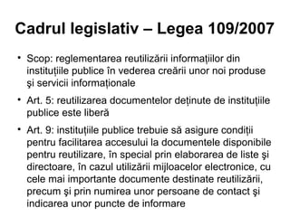 Cadrul legislativ – Legea 109/2007

    Scop: reglementarea reutilizării informaţiilor din
    instituţiile publice în vederea creării unor noi produse
    şi servicii informaţionale

    Art. 5: reutilizarea documentelor deţinute de instituţiile
    publice este liberă

    Art. 9: instituţiile publice trebuie să asigure condiţii
    pentru facilitarea accesului la documentele disponibile
    pentru reutilizare, în special prin elaborarea de liste şi
    directoare, în cazul utilizării mijloacelor electronice, cu
    cele mai importante documente destinate reutilizării,
    precum şi prin numirea unor persoane de contact şi
    indicarea unor puncte de informare
 
