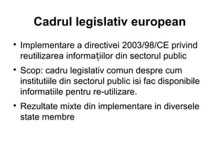 Cadrul legislativ european

    Implementare a directivei 2003/98/CE privind
    reutilizarea informațiilor din sectorul public

    Scop: cadru legislativ comun despre cum
    institutiile din sectorul public isi fac disponibile
    informatiile pentru re-utilizare.

    Rezultate mixte din implementare in diversele
    state membre
 