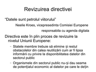 Revizuirea directivei
“Datele sunt petrolul viitorului”
        Neelie Kroes, vicepresedinta Comisiei Europene
                           responsabila cu agenda digitala
Directiva este în plin proces de revizuire la
  nivelul Uniunii Europene:
   −   Statele membre trebuie să elimine și restul
       obstacolelor din calea reutilizării cum ar fi lipsa
       informării cu privire la disponibilitatea datelor din
       sectorul public
   −   Organismele din sectorul public nu-și dau seama
       de potențialul economic al datelor pe care le de țin
 