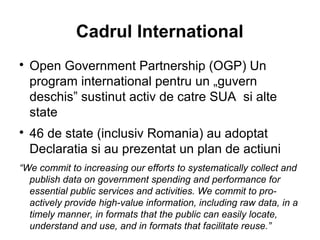 Cadrul International

    Open Government Partnership (OGP) Un
    program international pentru un „guvern
    deschis” sustinut activ de catre SUA si alte
    state

    46 de state (inclusiv Romania) au adoptat
    Declaratia si au prezentat un plan de actiuni
“We commit to increasing our efforts to systematically collect and
  publish data on government spending and performance for
  essential public services and activities. We commit to pro-
  actively provide high-value information, including raw data, in a
  timely manner, in formats that the public can easily locate,
  understand and use, and in formats that facilitate reuse.”
 