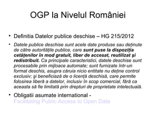 OGP la Nivelul României


    Definitia Datelor publice deschise – HG 215/2012

    Datele publice deschise sunt acele date produse sau deţinute
    de către autorităţile publice, care sunt puse la dispoziţia
    cetăţenilor în mod gratuit, liber de accesat, reutilizat şi
    redistribuit. Ca principale caracteristici, datele deschise sunt
    procesabile prin mijloace automate; sunt furnizate într-un
    format deschis, asupra căruia nicio entitate nu deţine control
    exclusiv; şi beneficiază de o licenţă deschisă, care permite
    folosirea liberă a datelor, inclusiv în scop comercial, fără ca
    aceasta să fie limitată prin drepturi de proprietate intelectuală.

    Obligatii asumate international -
    Facilitating Public Access to Open Data
 