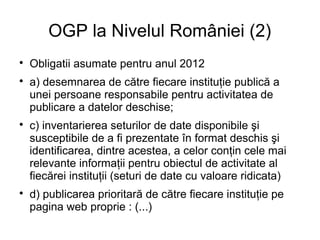 OGP la Nivelul României (2)

    Obligatii asumate pentru anul 2012

    a) desemnarea de către fiecare instituţie publică a
    unei persoane responsabile pentru activitatea de
    publicare a datelor deschise;

    c) inventarierea seturilor de date disponibile şi
    susceptibile de a fi prezentate în format deschis şi
    identificarea, dintre acestea, a celor conţin cele mai
    relevante informaţii pentru obiectul de activitate al
    fiecărei instituţii (seturi de date cu valoare ridicata)

    d) publicarea prioritară de către fiecare instituţie pe
    pagina web proprie : (...)
 