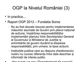 OGP la Nivelul României (3)

    In practica....

    Raport OGP 2012 – Fundatia Soros
    −   Nu au fost alocate resurse pentru implementarea
        măsurilor asumate de Guvern prin planul na țional
        de acțiune, împărțirea responsabilităților
        implementării planului între Secretariatul General
        al Guvernului și Ministerul de Justiție și
        schimbările de guvern ducând la disiparea
        responsabilității, prin urmare, la lipsa ac țiunii.
    −   Instituțiile publice care au răspuns chestionarului
        nostru nu cunosc diferența între date deschise și
        informații de interes public.
 