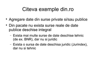 Citeva exemple din.ro

    Agregare date din surse private si/sau publice

    Din pacate nu exista surse reale de date
    publice deschise integral
    −   Exista mai multe surse de date deschise tehnic
        (de ex. BNR), dar nu si juridic
    −   Exista o sursa de date deschisa juridic (Jurindex),
        dar nu si tehnic
 